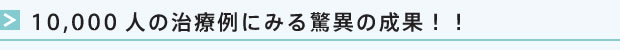 10000人の治療例にみる驚異の成果!!